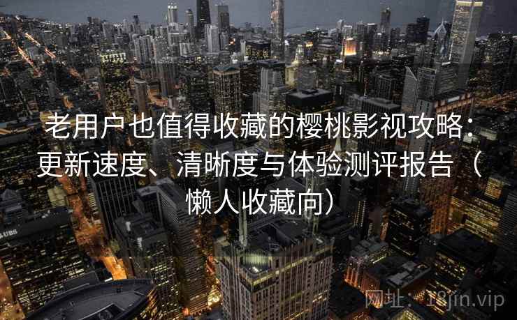 老用户也值得收藏的樱桃影视攻略:更新速度、清晰度与体验测评报告(懒人收藏向) 老用户也值得收藏的樱桃影视攻略:更新速度、清晰度与体验测评报告(懒人收藏向)