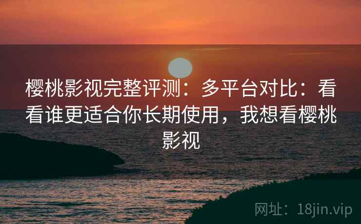 樱桃影视完整评测：多平台对比：看看谁更适合你长期使用，我想看樱桃影视