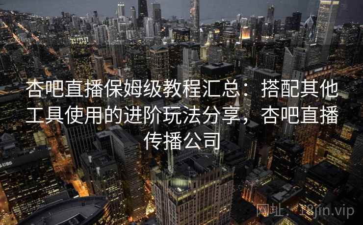 杏吧直播保姆级教程汇总：搭配其他工具使用的进阶玩法分享，杏吧直播传播公司