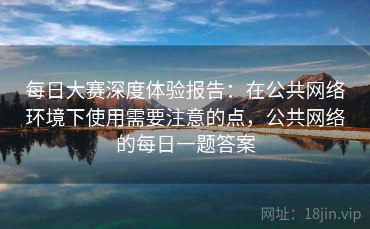 每日大赛深度体验报告:在公共网络环境下使用需要注意的点,公共网络的每日一题答案 每日大赛深度体验报告:在公共网络环境下使用需要注意的点,公共网络的每日一题答案
