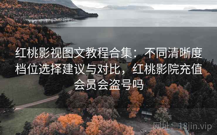 红桃影视图文教程合集：不同清晰度档位选择建议与对比，红桃影院充值会员会盗号吗