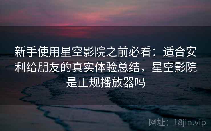 新手使用星空影院之前必看：适合安利给朋友的真实体验总结，星空影院是正规播放器吗