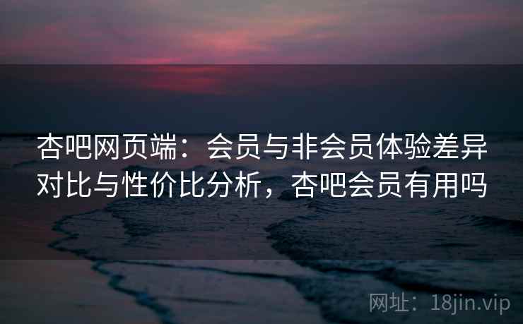 杏吧网页端：会员与非会员体验差异对比与性价比分析，杏吧会员有用吗