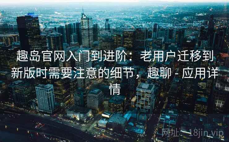趣岛官网入门到进阶：老用户迁移到新版时需要注意的细节，趣聊 - 应用详情