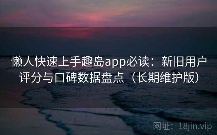懒人快速上手趣岛app必读：新旧用户评分与口碑数据盘点（长期维护版）