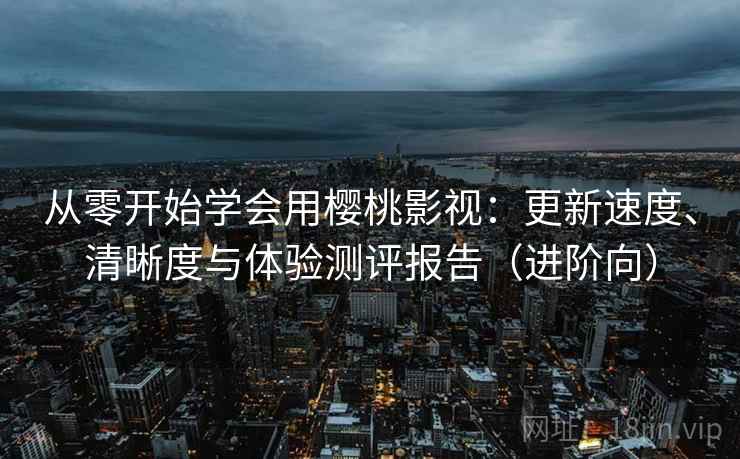 从零开始学会用樱桃影视：更新速度、清晰度与体验测评报告（进阶向）