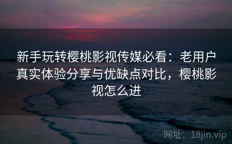 新手玩转樱桃影视传媒必看：老用户真实体验分享与优缺点对比，樱桃影视怎么进