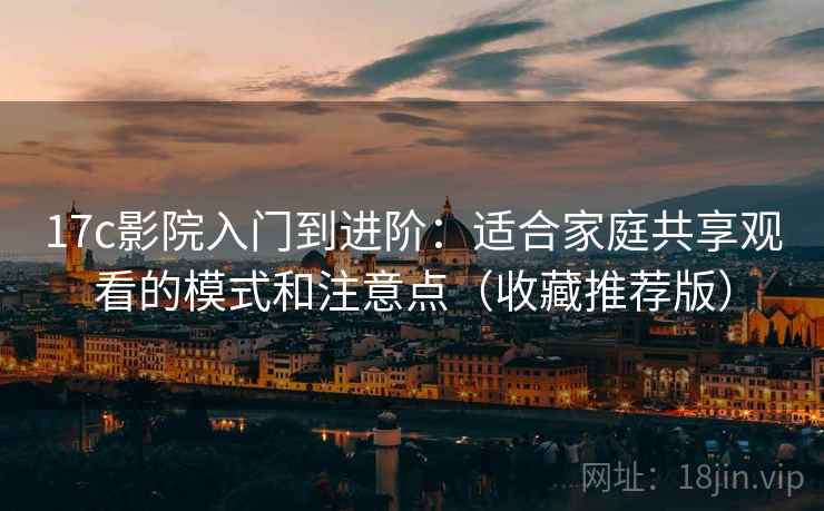 17c影院入门到进阶：适合家庭共享观看的模式和注意点（收藏推荐版）