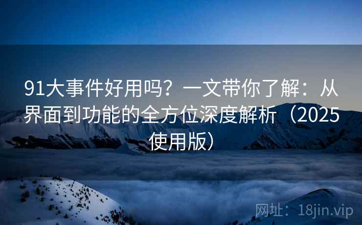 91大事件好用吗？一文带你了解：从界面到功能的全方位深度解析（2025使用版）