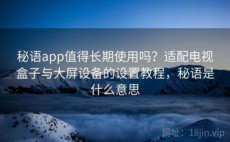 秘语app值得长期使用吗？适配电视盒子与大屏设备的设置教程，秘语是什么意思