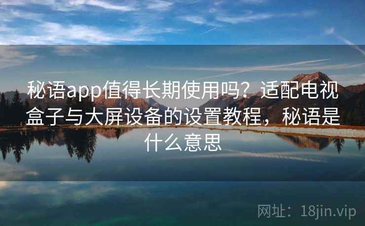 秘语app值得长期使用吗？适配电视盒子与大屏设备的设置教程，秘语是什么意思