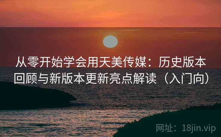 从零开始学会用天美传媒：历史版本回顾与新版本更新亮点解读（入门向）