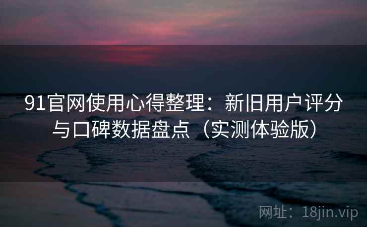 91官网使用心得整理：新旧用户评分与口碑数据盘点（实测体验版）
