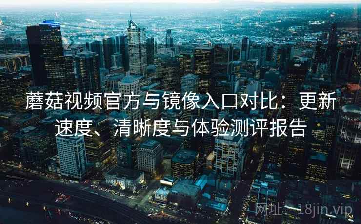 蘑菇视频官方与镜像入口对比：更新速度、清晰度与体验测评报告