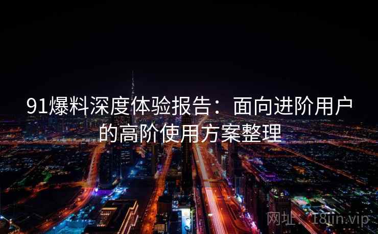 91爆料深度体验报告：面向进阶用户的高阶使用方案整理