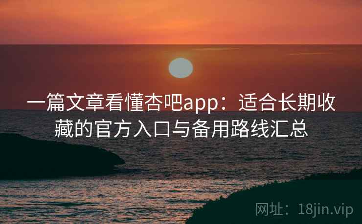 一篇文章看懂杏吧app：适合长期收藏的官方入口与备用路线汇总