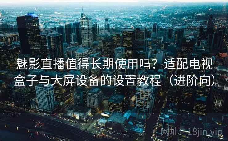 魅影直播值得长期使用吗？适配电视盒子与大屏设备的设置教程（进阶向）