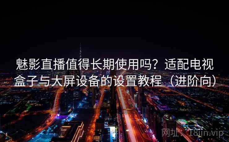魅影直播值得长期使用吗？适配电视盒子与大屏设备的设置教程（进阶向）