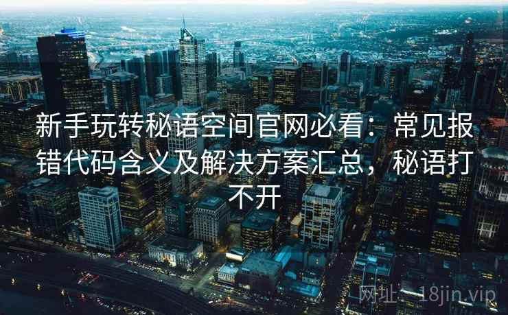 新手玩转秘语空间官网必看：常见报错代码含义及解决方案汇总，秘语打不开