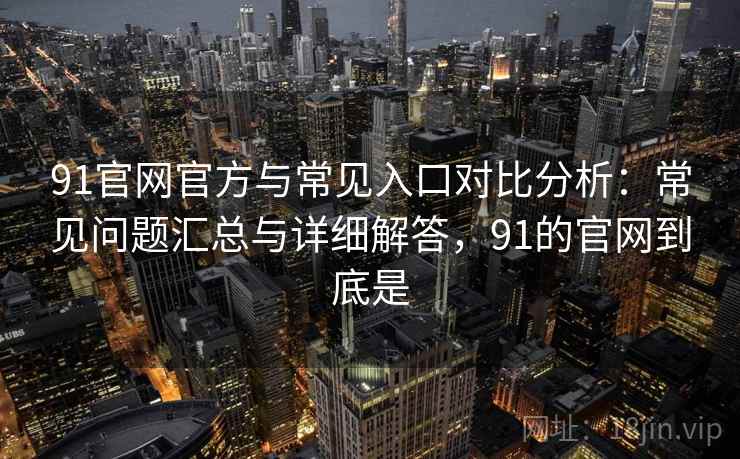 91官网官方与常见入口对比分析：常见问题汇总与详细解答，91的官网到底是