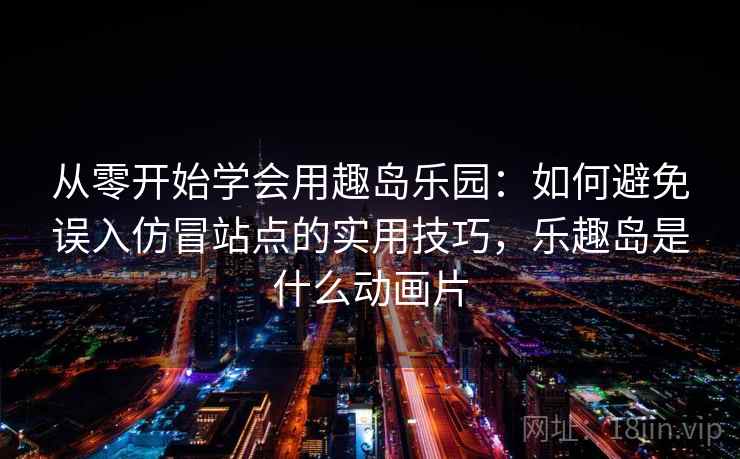 从零开始学会用趣岛乐园：如何避免误入仿冒站点的实用技巧，乐趣岛是什么动画片