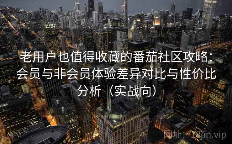 老用户也值得收藏的番茄社区攻略：会员与非会员体验差异对比与性价比分析（实战向）