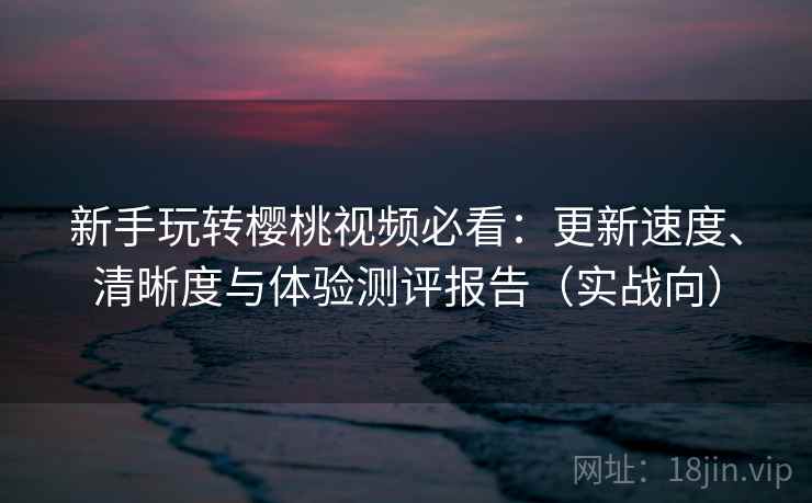 新手玩转樱桃视频必看：更新速度、清晰度与体验测评报告（实战向）