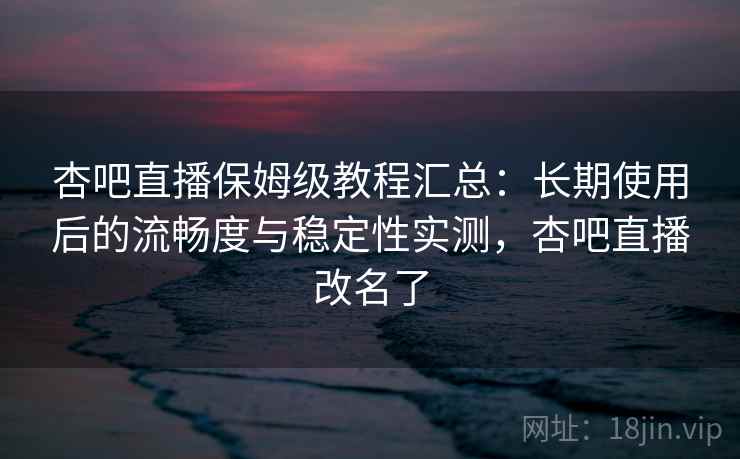 杏吧直播保姆级教程汇总：长期使用后的流畅度与稳定性实测，杏吧直播改名了
