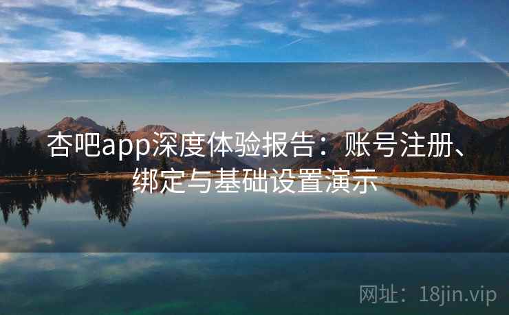 杏吧app深度体验报告：账号注册、绑定与基础设置演示