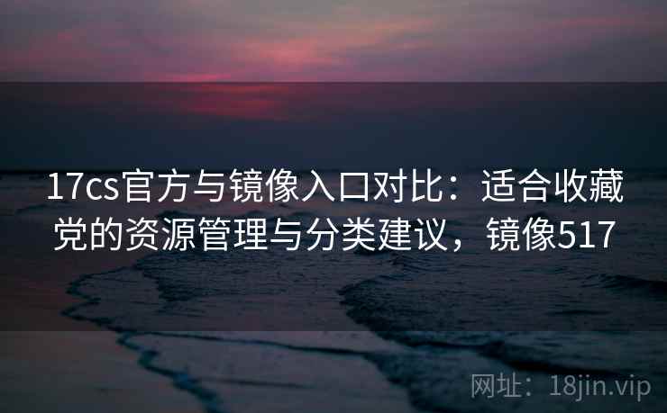 17cs官方与镜像入口对比：适合收藏党的资源管理与分类建议，镜像517