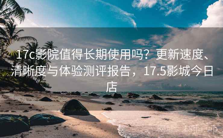 17c影院值得长期使用吗?更新速度、清晰度与体验测评报告,17.5影城今日店 17c影院值得长期使用吗?更新速度、清晰度与体验测评报告,17.5影城今日店