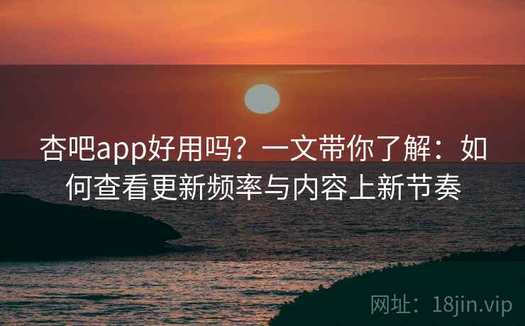 杏吧app好用吗？一文带你了解：如何查看更新频率与内容上新节奏