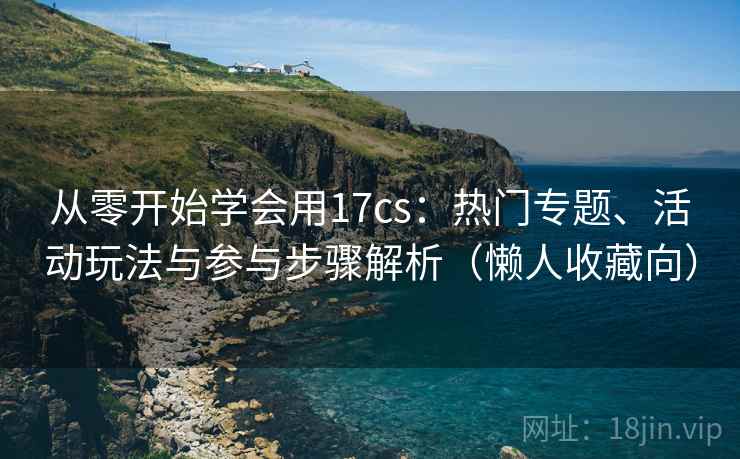从零开始学会用17cs：热门专题、活动玩法与参与步骤解析（懒人收藏向）