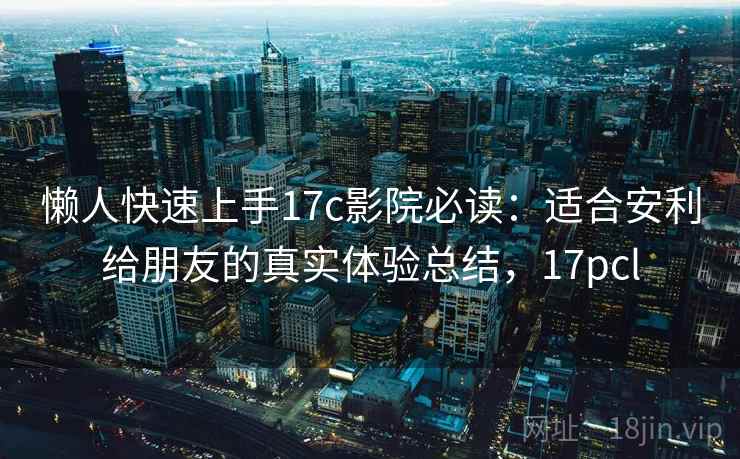 懒人快速上手17c影院必读：适合安利给朋友的真实体验总结，17pcl