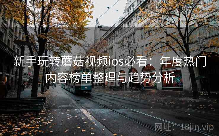 新手玩转蘑菇视频ios必看：年度热门内容榜单整理与趋势分析