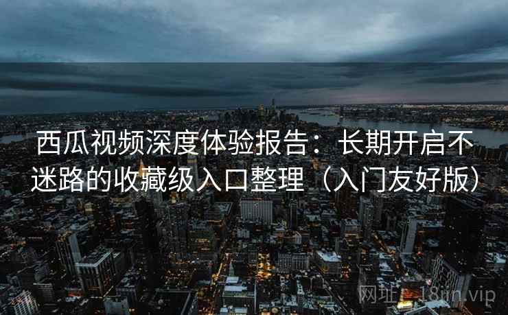 西瓜视频深度体验报告：长期开启不迷路的收藏级入口整理（入门友好版）