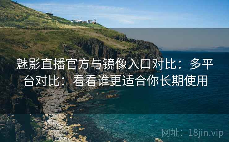 魅影直播官方与镜像入口对比：多平台对比：看看谁更适合你长期使用