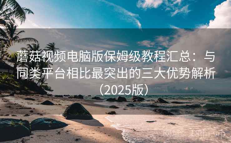 蘑菇视频电脑版保姆级教程汇总：与同类平台相比最突出的三大优势解析（2025版）