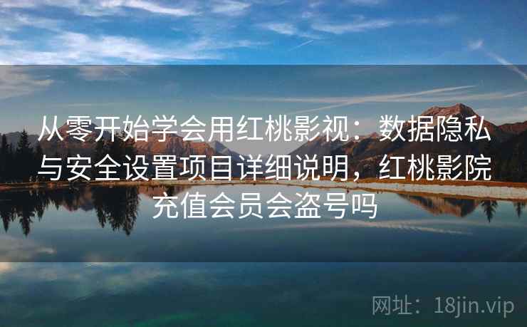 从零开始学会用红桃影视：数据隐私与安全设置项目详细说明，红桃影院充值会员会盗号吗