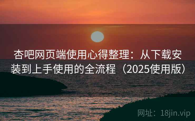 杏吧网页端使用心得整理：从下载安装到上手使用的全流程（2025使用版）