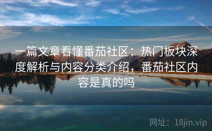 一篇文章看懂番茄社区：热门板块深度解析与内容分类介绍，番茄社区内容是真的吗