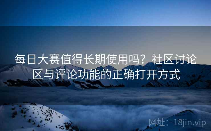 每日大赛值得长期使用吗?社区讨论区与评论功能的正确打开方式 每日大赛值得长期使用吗?社区讨论区与评论功能的正确打开方式