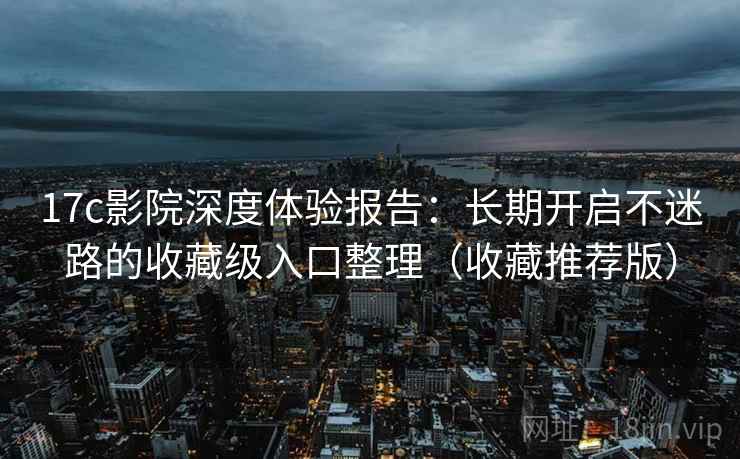 17c影院深度体验报告：长期开启不迷路的收藏级入口整理（收藏推荐版）