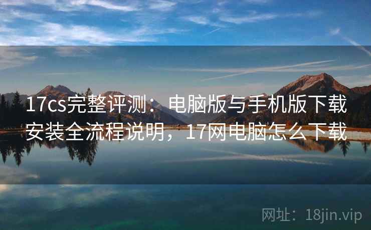 17cs完整评测：电脑版与手机版下载安装全流程说明，17网电脑怎么下载
