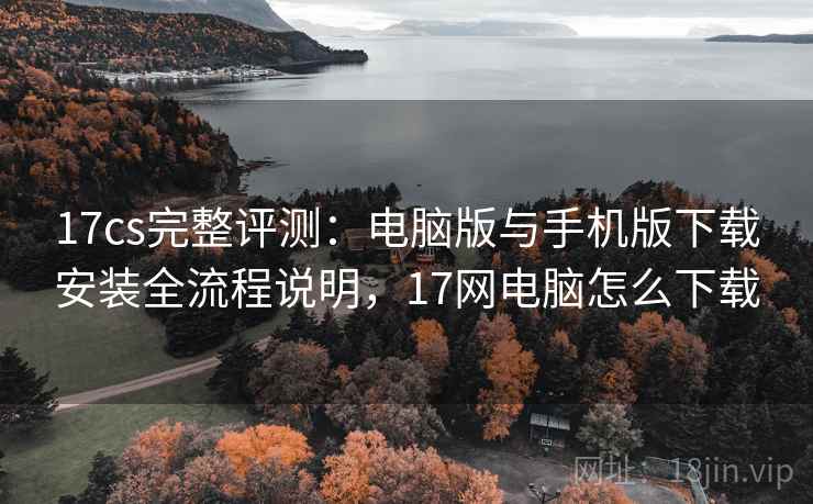 17cs完整评测：电脑版与手机版下载安装全流程说明，17网电脑怎么下载