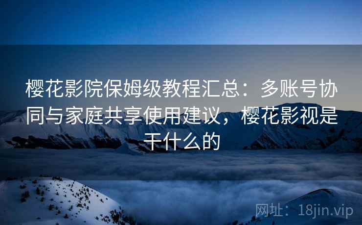 樱花影院保姆级教程汇总：多账号协同与家庭共享使用建议，樱花影视是干什么的