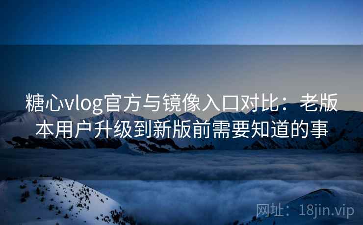糖心vlog官方与镜像入口对比：老版本用户升级到新版前需要知道的事