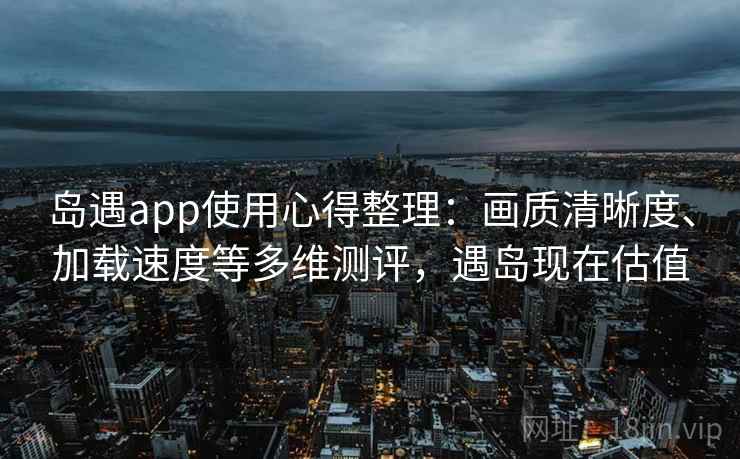 岛遇app使用心得整理：画质清晰度、加载速度等多维测评，遇岛现在估值