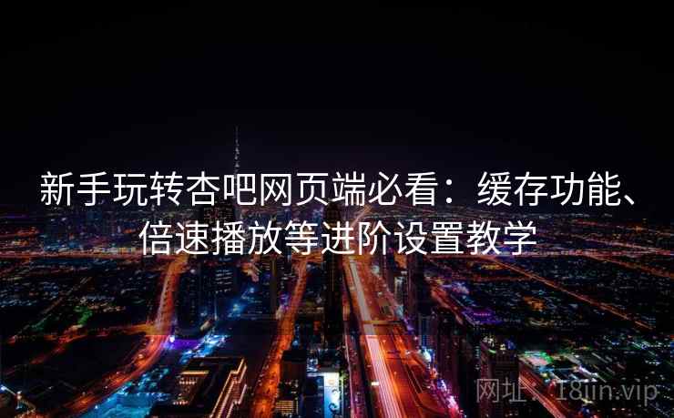 新手玩转杏吧网页端必看:缓存功能、倍速播放等进阶设置教学 新手玩转杏吧网页端必看:缓存功能、倍速播放等进阶设置教学