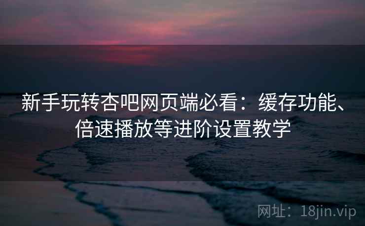 新手玩转杏吧网页端必看:缓存功能、倍速播放等进阶设置教学 新手玩转杏吧网页端必看:缓存功能、倍速播放等进阶设置教学